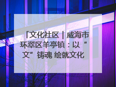 文化社区｜威海市环翠区羊亭镇：以“文”铸魂 绘就文化社区新画卷